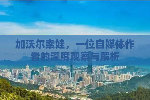 加沃尔索娃，一位自媒体作者的深度观察与解析