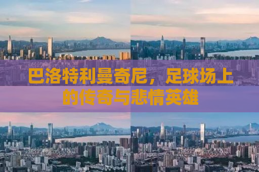 巴洛特利曼奇尼，足球场上的传奇与悲情英雄