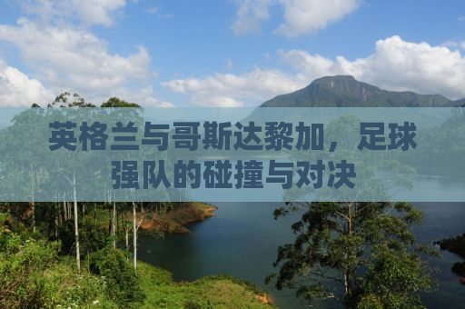 英格兰与哥斯达黎加，足球强队的碰撞与对决