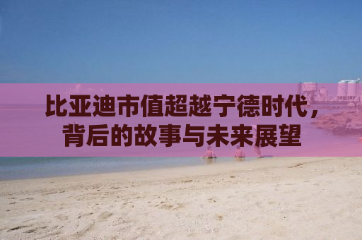 比亚迪市值超越宁德时代，背后的故事与未来展望