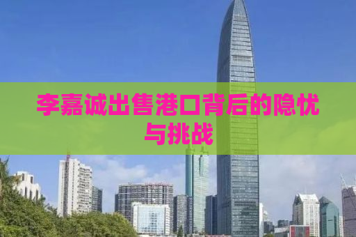 李嘉诚出售港口背后的隐忧与挑战