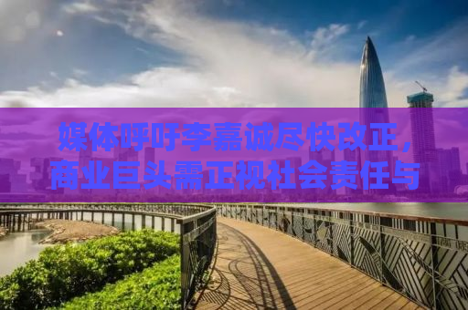 媒体呼吁李嘉诚尽快改正，商业巨头需正视社会责任与时代变迁