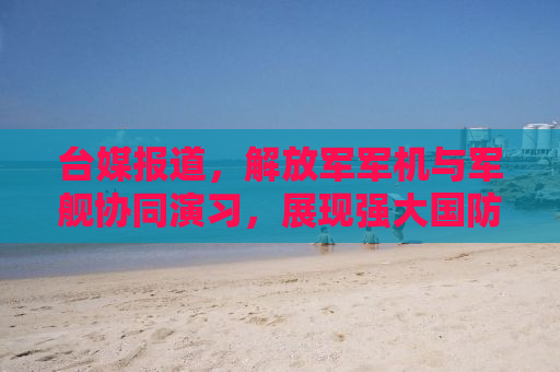 台媒报道，解放军军机与军舰协同演习，展现强大国防实力