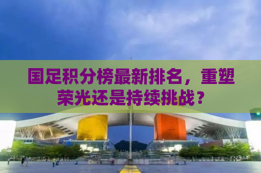 国足积分榜最新排名，重塑荣光还是持续挑战？