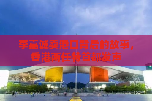 李嘉诚卖港口背后的故事，香港两任特首都发声