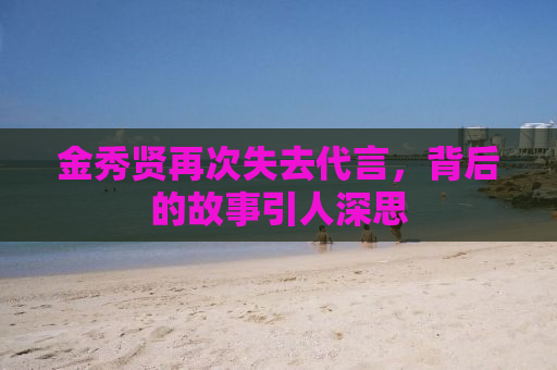 金秀贤再次失去代言，背后的故事引人深思