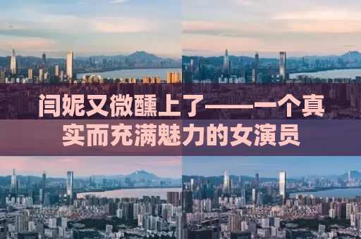 闫妮又微醺上了——一个真实而充满魅力的女演员
