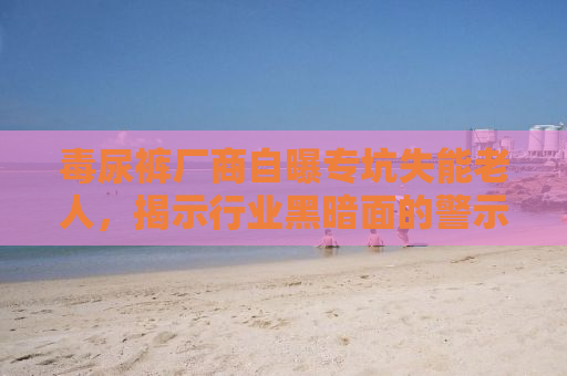 毒尿裤厂商自曝专坑失能老人，揭示行业黑暗面的警示故事