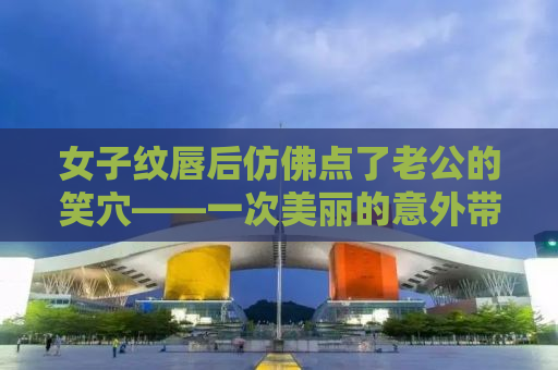 女子纹唇后仿佛点了老公的笑穴——一次美丽的意外带来的家庭欢乐