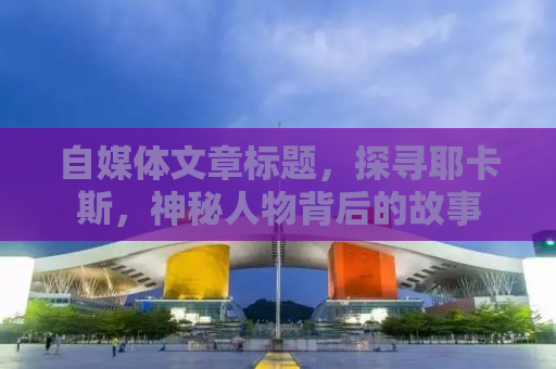 自媒体文章标题，探寻耶卡斯，神秘人物背后的故事