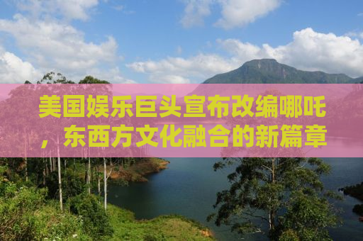美国娱乐巨头宣布改编哪吒，东西方文化融合的新篇章