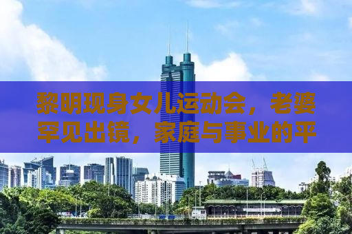 黎明现身女儿运动会，老婆罕见出镜，家庭与事业的平衡之美