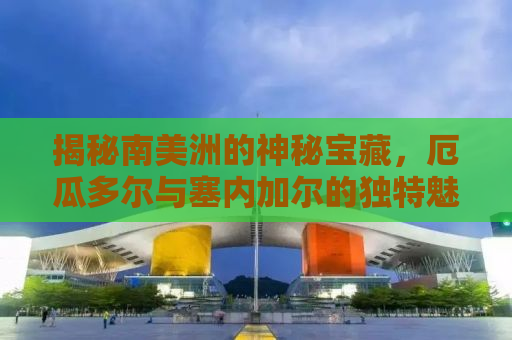 揭秘南美洲的神秘宝藏，厄瓜多尔与塞内加尔的独特魅力