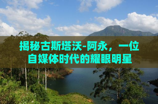 揭秘古斯塔沃-阿永，一位自媒体时代的耀眼明星