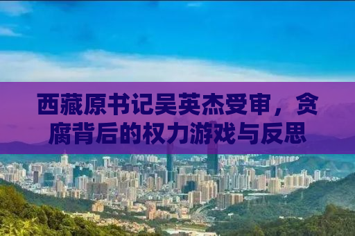 西藏原书记吴英杰受审，贪腐背后的权力游戏与反思