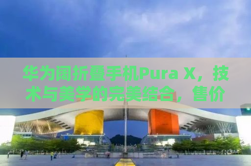 华为阔折叠手机Pura X，技术与美学的完美结合，售价7499元起