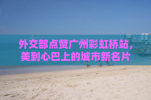 外交部点赞广州彩虹桥站，美到心巴上的城市新名片