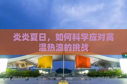 炎炎夏日，如何科学应对高温热浪的挑战