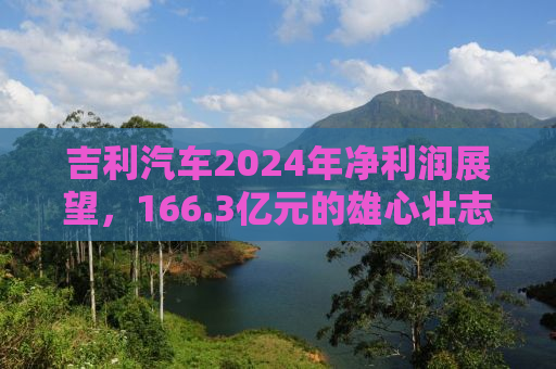 吉利汽车2024年净利润展望，166.3亿元的雄心壮志