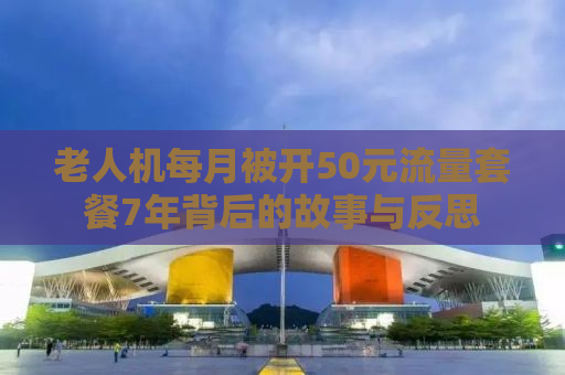 老人机每月被开50元流量套餐7年背后的故事与反思