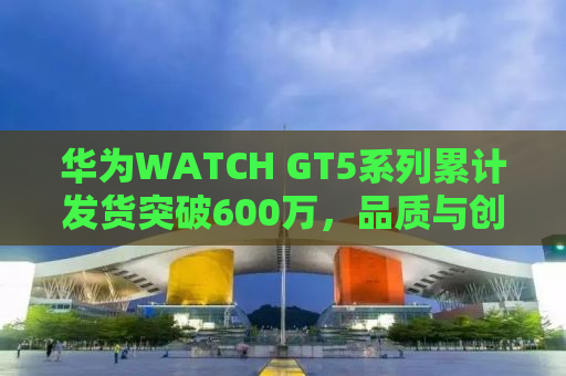 华为WATCH GT5系列累计发货突破600万，品质与创新的胜利