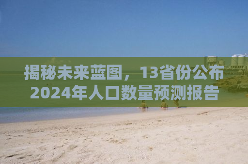 揭秘未来蓝图，13省份公布2024年人口数量预测报告