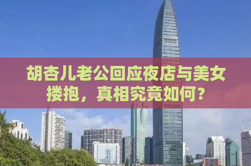 胡杏儿老公回应夜店与美女搂抱，真相究竟如何？