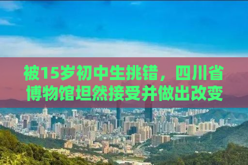 被15岁初中生挑错，四川省博物馆坦然接受并做出改变