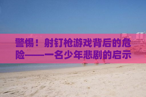 警惕！射钉枪游戏背后的危险——一名少年悲剧的启示