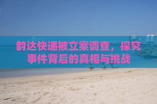韵达快递被立案调查，探究事件背后的真相与挑战