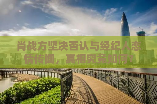 肖战方坚决否认与经纪人恋情传闻，真相究竟如何？