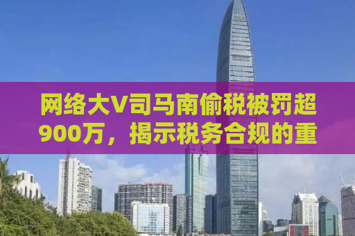 网络大V司马南偷税被罚超900万，揭示税务合规的重要性与自媒体行业的责任担当