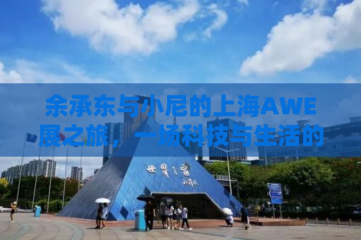 余承东与小尼的上海AWE展之旅，一场科技与生活的饕餮盛宴