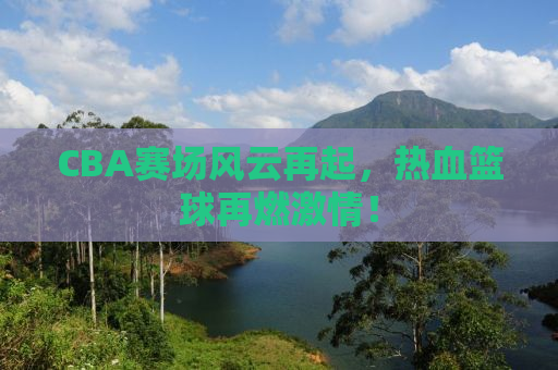 CBA赛场风云再起，热血篮球再燃激情！