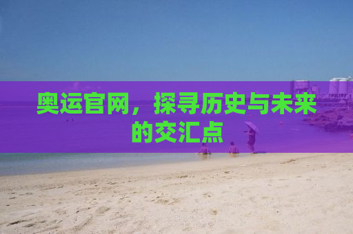 奥运官网，探寻历史与未来的交汇点