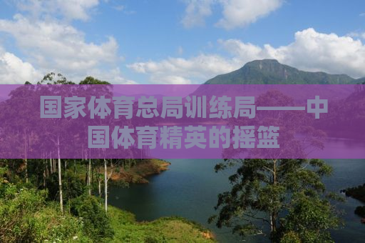 国家体育总局训练局——中国体育精英的摇篮