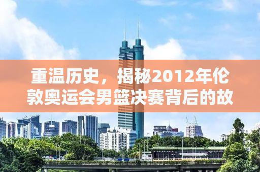 重温历史，揭秘2012年伦敦奥运会男篮决赛背后的故事与传奇