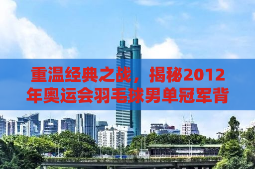 重温经典之战，揭秘2012年奥运会羽毛球男单冠军背后的故事