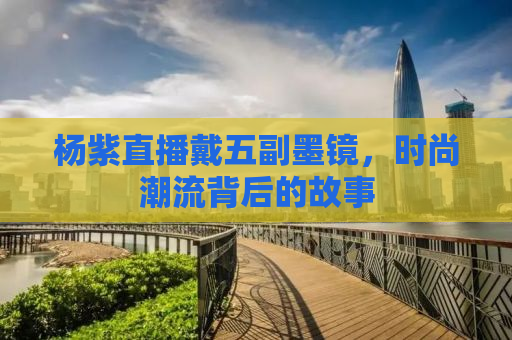 杨紫直播戴五副墨镜，时尚潮流背后的故事