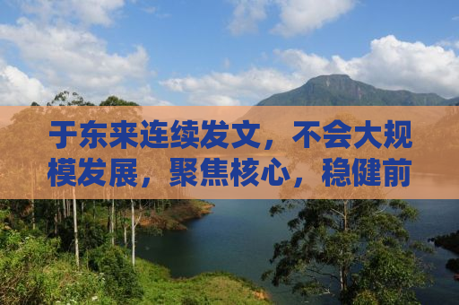 于东来连续发文，不会大规模发展，聚焦核心，稳健前行