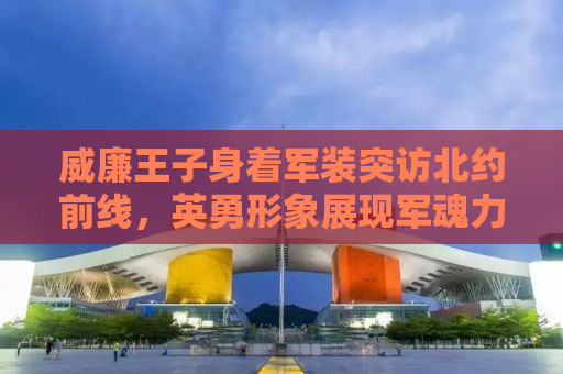 威廉王子身着军装突访北约前线，英勇形象展现军魂力量