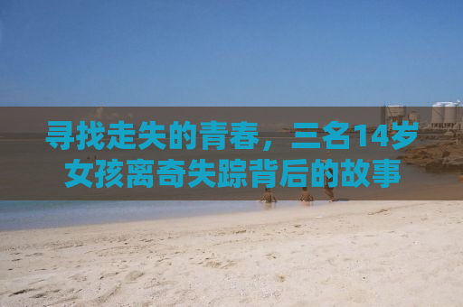 寻找走失的青春，三名14岁女孩离奇失踪背后的故事