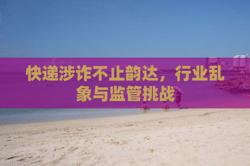 快递涉诈不止韵达，行业乱象与监管挑战