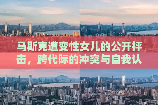 马斯克遭变性女儿的公开抨击，跨代际的冲突与自我认同的挑战