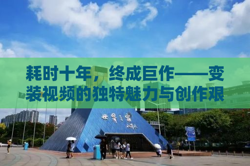 耗时十年，终成巨作——变装视频的独特魅力与创作艰辛