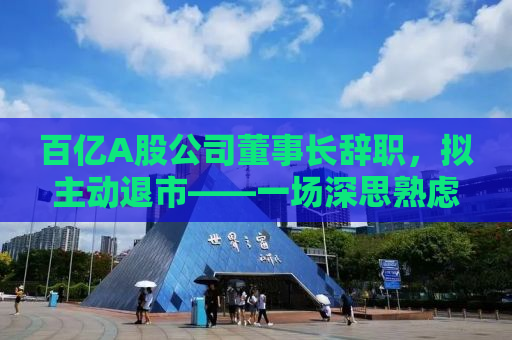 百亿A股公司董事长辞职，拟主动退市——一场深思熟虑的决策背后的故事