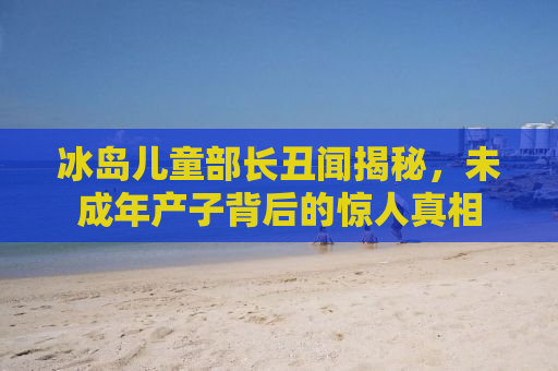 冰岛儿童部长丑闻揭秘，未成年产子背后的惊人真相
