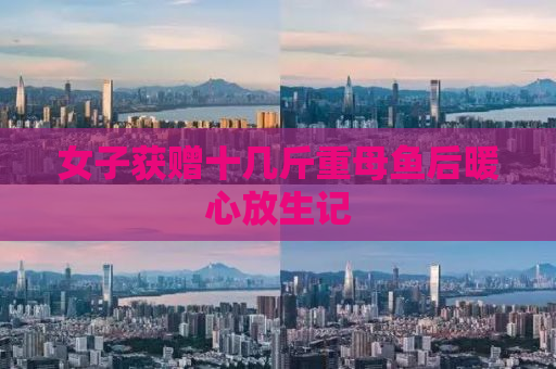 女子获赠十几斤重母鱼后暖心放生记