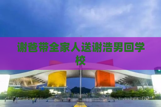 谢爸带全家人送谢浩男回学校