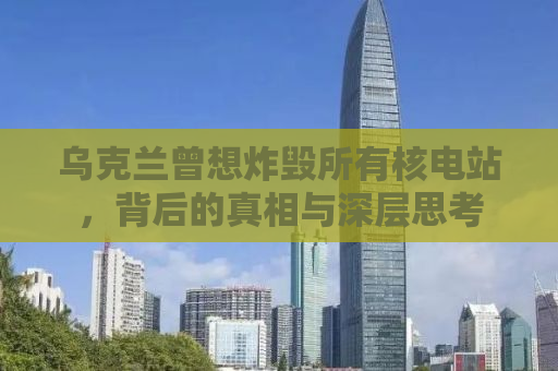乌克兰曾想炸毁所有核电站，背后的真相与深层思考